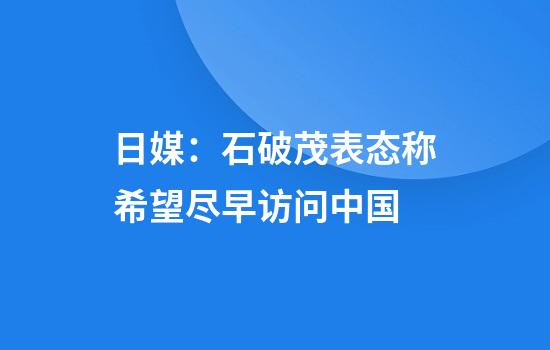日媒：石破茂表态称希望尽早访问中国