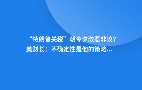 “特朗普关税”朝令夕改惹非议？美财长：不确定性是他的策略！