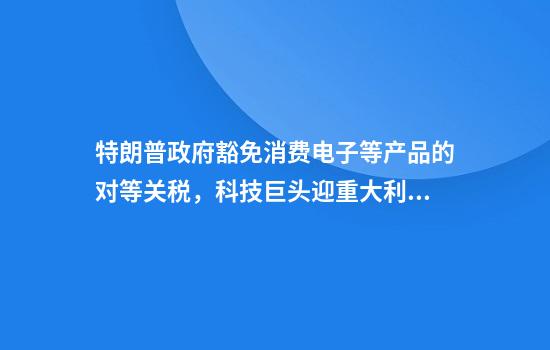 特朗普政府豁免消费电子等产品的对等关税，科技巨头迎重大利好