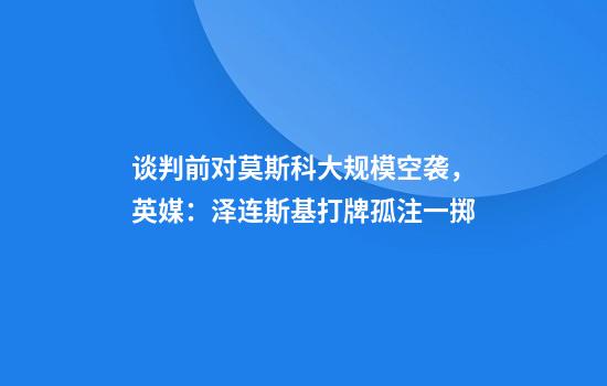 谈判前对莫斯科大规模空袭，英媒：泽连斯基打牌孤注一掷