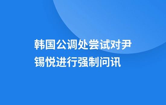 韩国公调处尝试对尹锡悦进行强制问讯