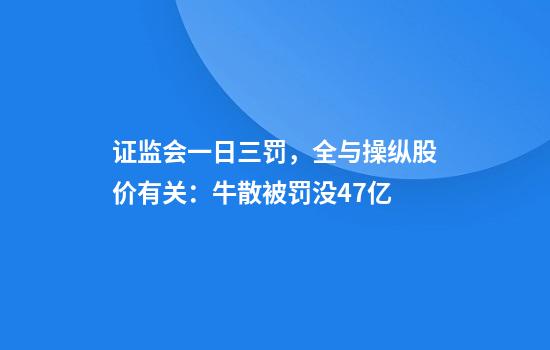 证监会一日三罚，全与操纵股价有关：牛散被罚没4.7亿