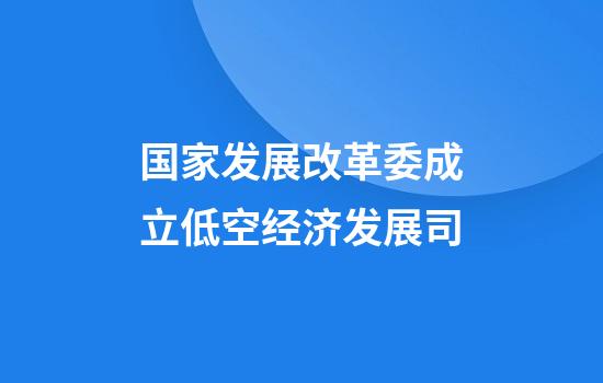 国家发展改革委成立低空经济发展司