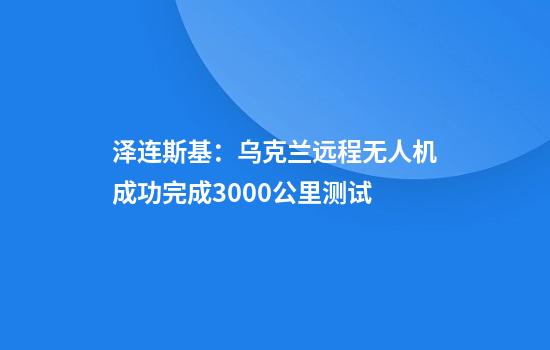 泽连斯基：乌克兰远程无人机成功完成3000公里测试