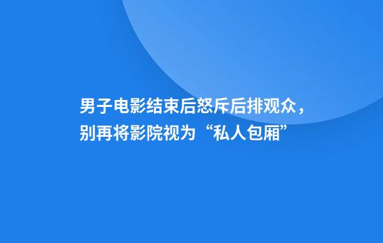男子电影结束后怒斥后排观众，别再将影院视为“私人包厢”