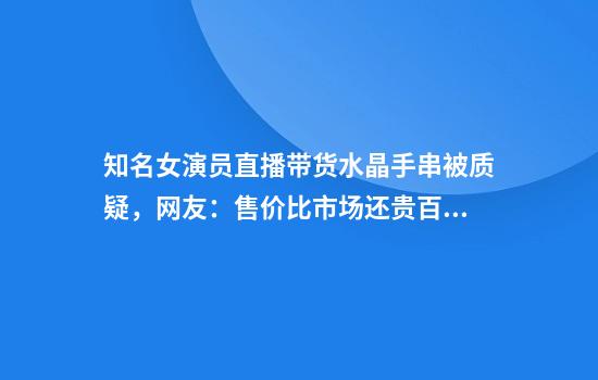 知名女演员直播带货水晶手串被质疑，网友：售价比市场还贵百分之八十