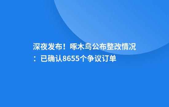 深夜发布！啄木鸟公布整改情况：已确认8655个争议订单