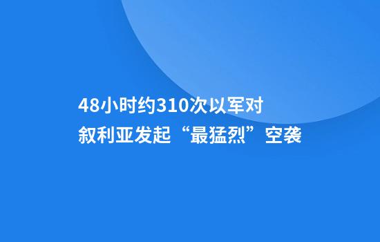 48小时约310次以军对叙利亚发起“最猛烈”空袭