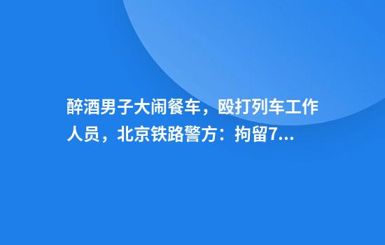 醉酒男子大闹餐车，殴打列车工作人员，北京铁路警方：拘留7日