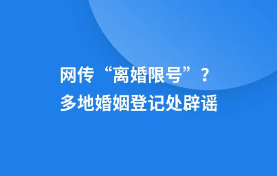 网传“离婚限号”？多地婚姻登记处辟谣