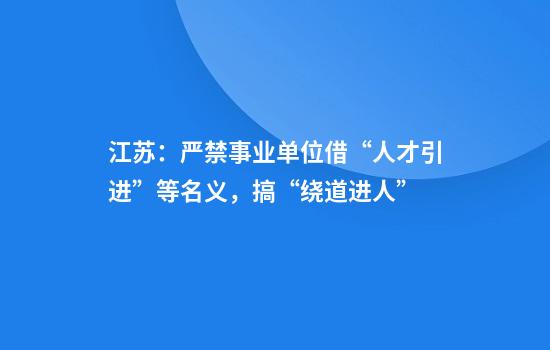 江苏：严禁事业单位借“人才引进”等名义，搞“绕道进人”