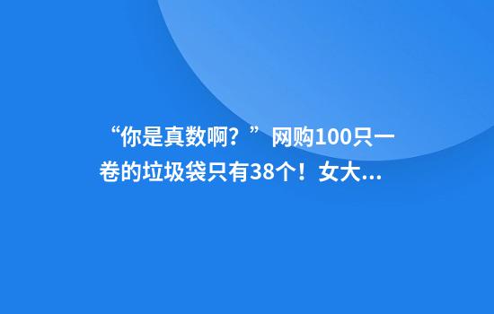 “你是真数啊？”网购100只一卷的垃圾袋只有38个！女大学生发视频怒斥，网友炸锅了