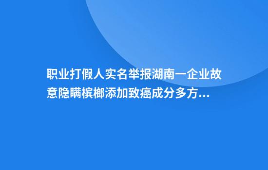 职业打假人实名举报湖南一企业故意隐瞒槟榔添加致癌成分多方回应