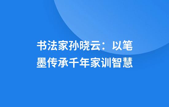 书法家孙晓云：以笔墨传承千年家训智慧