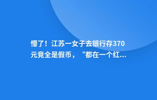 懵了！江苏一女子去银行存370元竟全是假币，“都在一个红包里发现的”