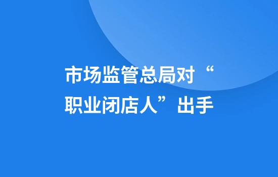 市场监管总局对“职业闭店人”出手