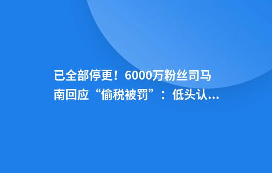 已全部停更！6000万粉丝司马南回应“偷税被罚”：低头认罪，不求原谅！曾评论薇娅偷税问题，他4个月前被禁言时，税务部门就已介入