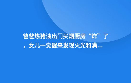 爸爸炼猪油出门买烟厨房“炸”了，女儿一觉醒来发现火光和满屋子黑烟：全家在清洁