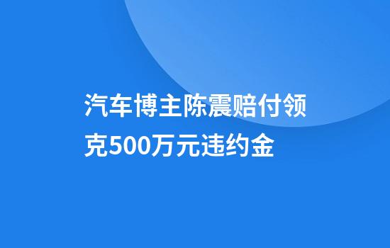 汽车博主陈震赔付领克500万元违约金