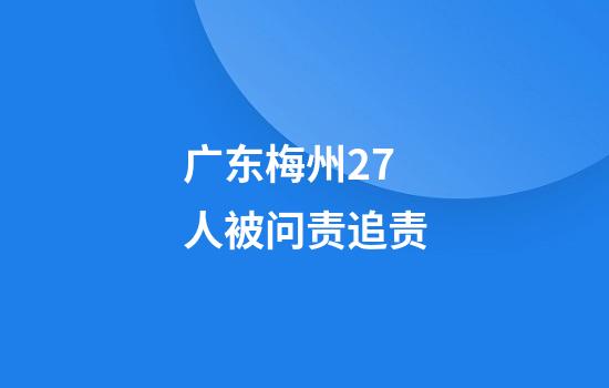 广东梅州27人被问责追责