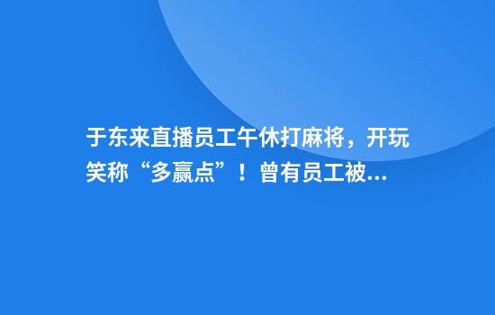 于东来直播员工午休打麻将，开玩笑称“多赢点”！曾有员工被顾客掌掴，补偿3万元