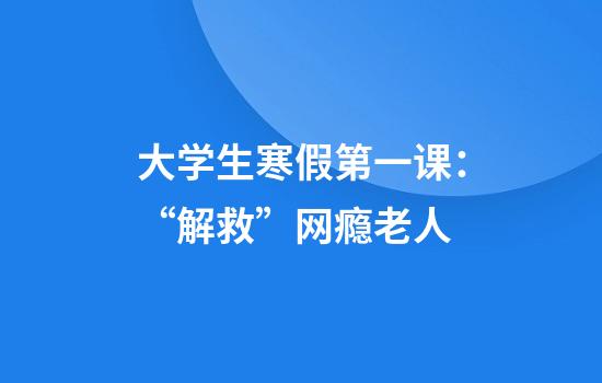 大学生寒假第一课：“解救”网瘾老人