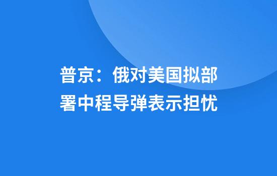 普京：俄对美国拟部署中程导弹表示担忧