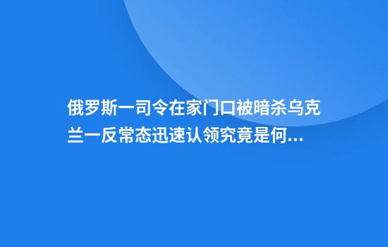 俄罗斯一司令在家门口被暗杀乌克兰一反常态迅速认领究竟是何考量