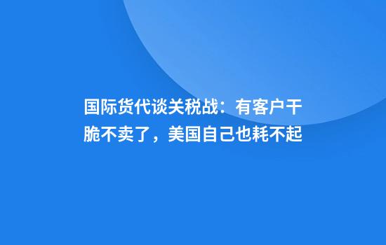 国际货代谈关税战：有客户干脆不卖了，美国自己也耗不起