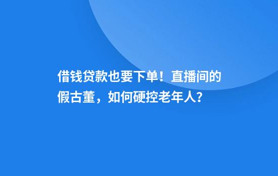 借钱贷款也要下单！直播间的假古董，如何硬控老年人？