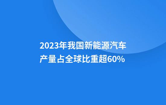 2023年我国新能源汽车产量占全球比重超60%
