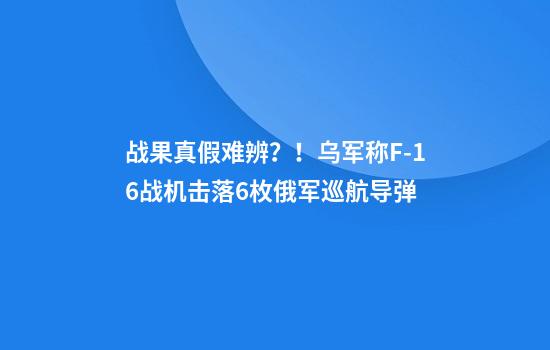 战果真假难辨？！乌军称F-16战机击落6枚俄军巡航导弹