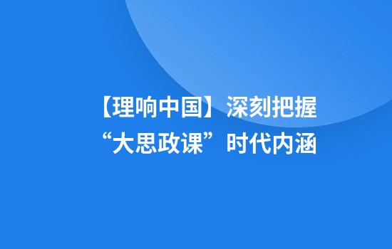 【理响中国】深刻把握“大思政课”时代内涵