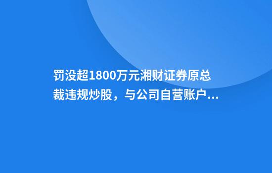 罚没超1800万元湘财证券原总裁违规炒股，与公司自营账户趋同交易，被监管禁入市场5年