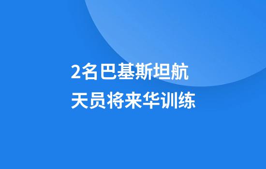 2名巴基斯坦航天员将来华训练