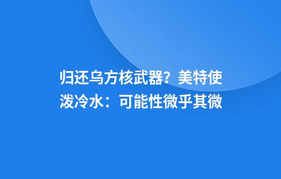 归还乌方核武器？美特使泼冷水：可能性微乎其微