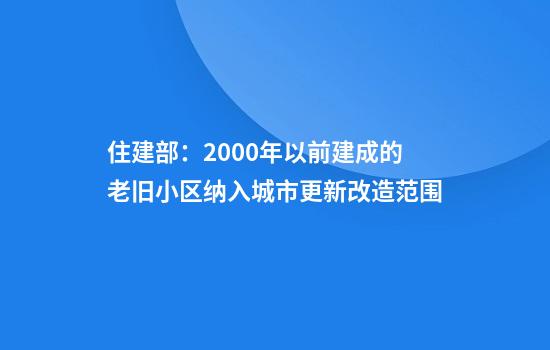 住建部：2000年以前建成的老旧小区纳入城市更新改造范围