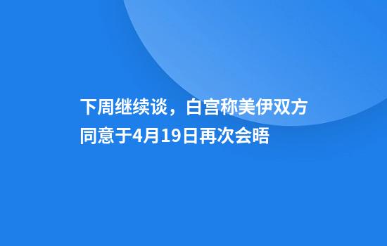 下周继续谈，白宫称美伊双方同意于4月19日再次会晤