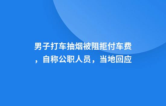 男子打车抽烟被阻拒付车费，自称公职人员，当地回应