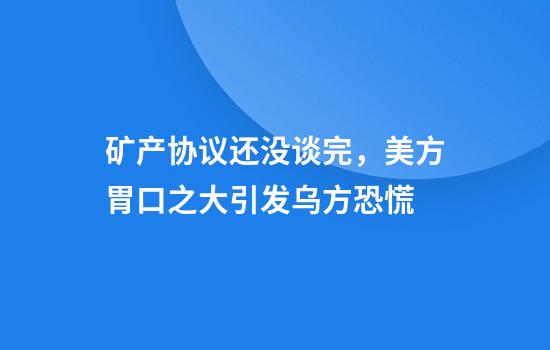 矿产协议还没谈完，美方胃口之大引发乌方恐慌