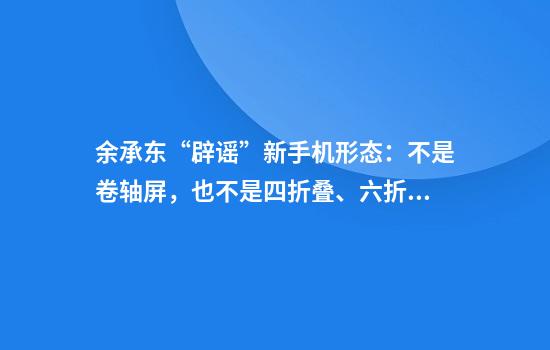 余承东“辟谣”新手机形态：不是卷轴屏，也不是四折叠、六折叠