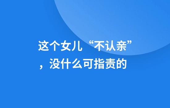 这个女儿“不认亲”，没什么可指责的