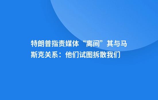 特朗普指责媒体“离间”其与马斯克关系：他们试图拆散我们