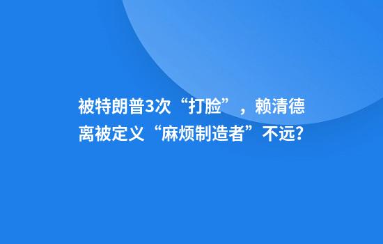被特朗普3次“打脸”，赖清德离被定义“麻烦制造者”不远？