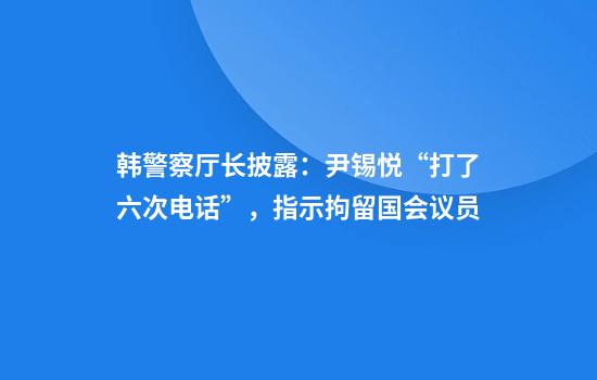 韩警察厅长披露：尹锡悦“打了六次电话”，指示拘留国会议员