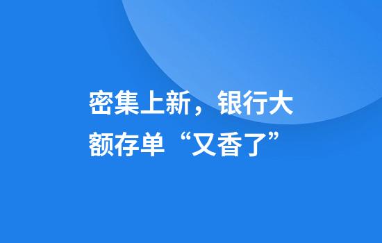 密集上新，银行大额存单“又香了”