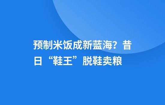 预制米饭成新蓝海？昔日“鞋王”脱鞋卖粮