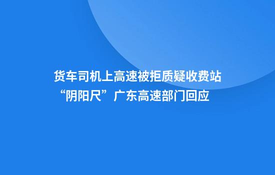 货车司机上高速被拒质疑收费站“阴阳尺”广东高速部门回应