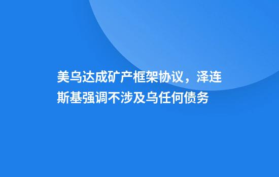 美乌达成矿产框架协议，泽连斯基强调不涉及乌任何债务