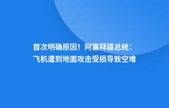 首次明确原因！阿塞拜疆总统：飞机遭到地面攻击受损导致空难